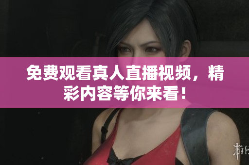 免费观看真人直播视频，精彩内容等你来看！