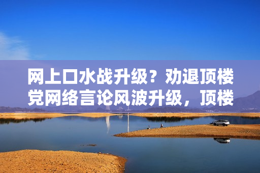 网上口水战升级？劝退顶楼党网络言论风波升级，顶楼党请退出