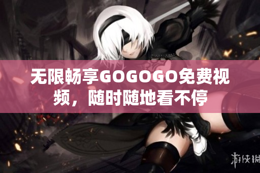 无限畅享GOGOGO免费视频，随时随地看不停
