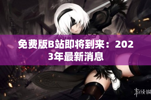 免费版B站即将到来：2023年最新消息