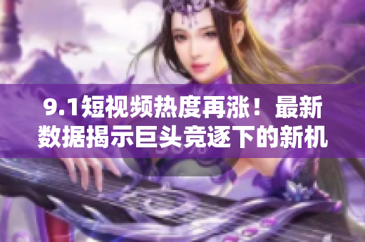 9.1短视频热度再涨！最新数据揭示巨头竞逐下的新机会
