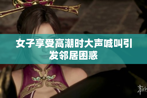 女子享受高潮时大声喊叫引发邻居困惑