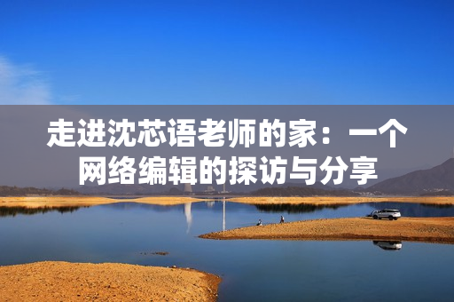 走进沈芯语老师的家：一个网络编辑的探访与分享