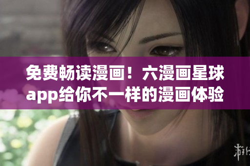 免费畅读漫画！六漫画星球app给你不一样的漫画体验