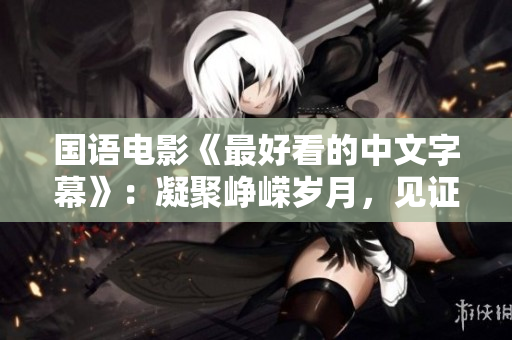 国语电影《最好看的中文字幕》：凝聚峥嵘岁月，见证华夏百年风雨