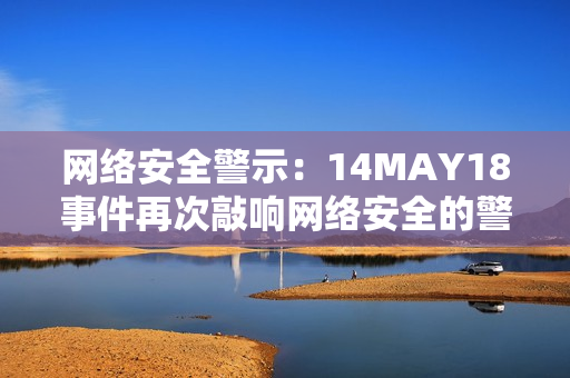 网络安全警示：14MAY18事件再次敲响网络安全的警钟