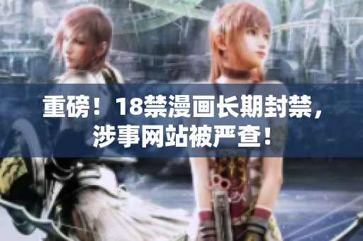 重磅！18禁漫画长期封禁，涉事网站被严查！