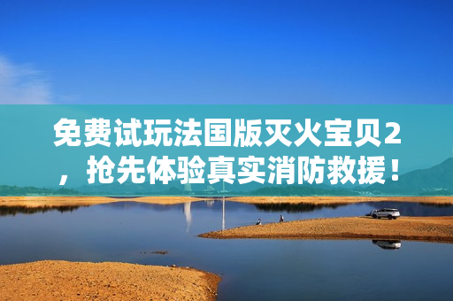 免费试玩法国版灭火宝贝2，抢先体验真实消防救援！
