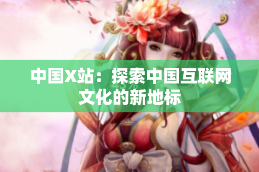 中国X站：探索中国互联网文化的新地标
