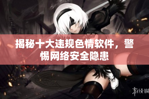 揭秘十大违规色情软件，警惕网络安全隐患