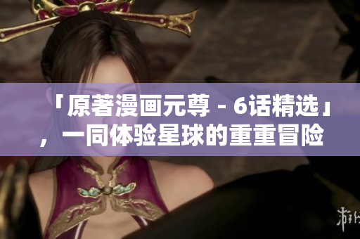「原著漫画元尊 - 6话精选」，一同体验星球的重重冒险！