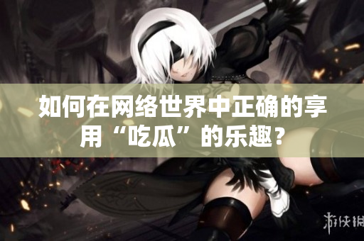 如何在网络世界中正确的享用“吃瓜”的乐趣？