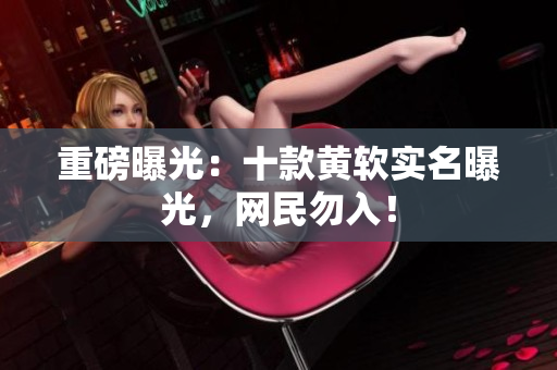 重磅曝光：十款黄软实名曝光，网民勿入！