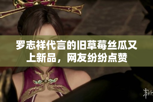 罗志祥代言的旧草莓丝瓜又上新品，网友纷纷点赞