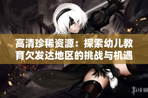高清珍稀资源：探索幼儿教育欠发达地区的挑战与机遇
