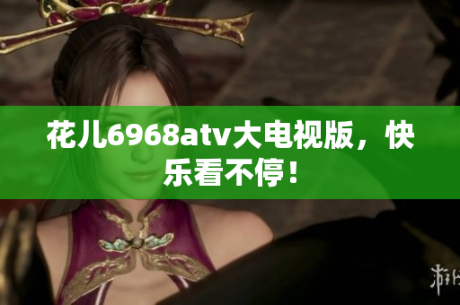 花儿6968atv大电视版，快乐看不停！