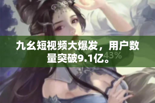 九幺短视频大爆发，用户数量突破9.1亿。