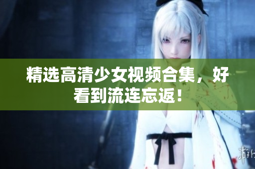 精选高清少女视频合集，好看到流连忘返！
