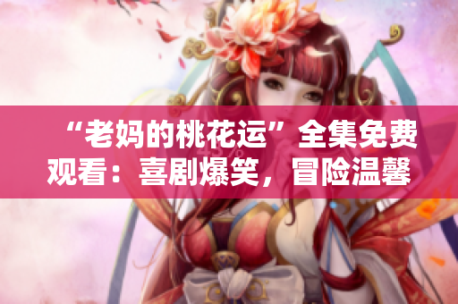 “老妈的桃花运”全集免费观看：喜剧爆笑，冒险温馨！