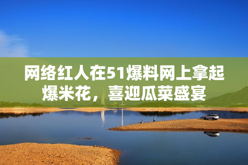 网络红人在51爆料网上拿起爆米花，喜迎瓜菜盛宴