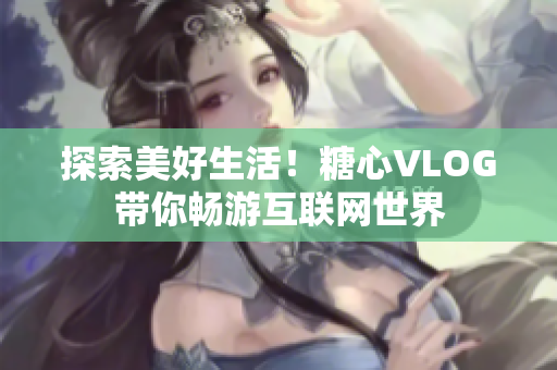探索美好生活！糖心VLOG带你畅游互联网世界