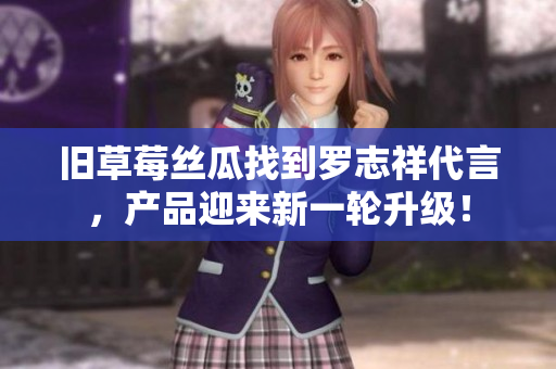 旧草莓丝瓜找到罗志祥代言，产品迎来新一轮升级！