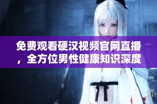 免费观看硬汉视频官网直播，全方位男性健康知识深度解析！