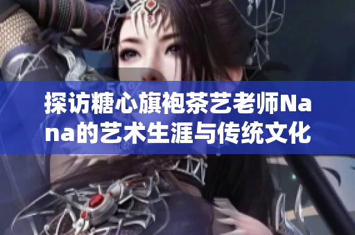 探访糖心旗袍茶艺老师Nana的艺术生涯与传统文化情怀