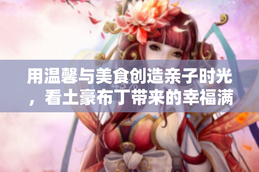 用温馨与美食创造亲子时光，看土豪布丁带来的幸福满满