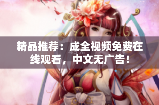 精品推荐：成全视频免费在线观看，中文无广告！