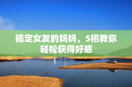 搞定女友的妈妈，5招教你轻松获得好感