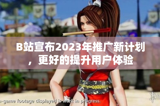 B站宣布2023年推广新计划，更好的提升用户体验