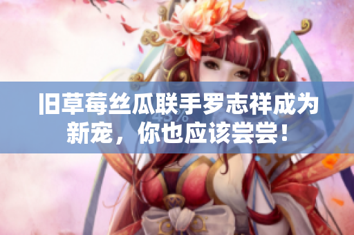 旧草莓丝瓜联手罗志祥成为新宠，你也应该尝尝！