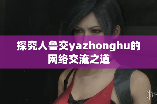 探究人鲁交yazhonghu的网络交流之道