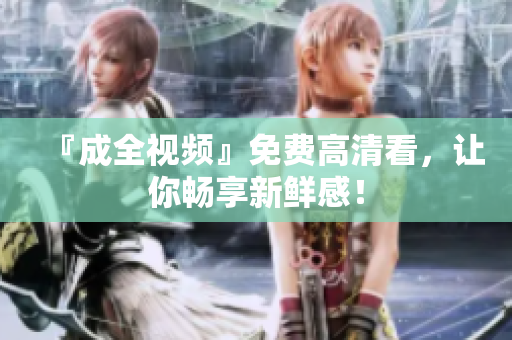 『成全视频』免费高清看，让你畅享新鲜感！