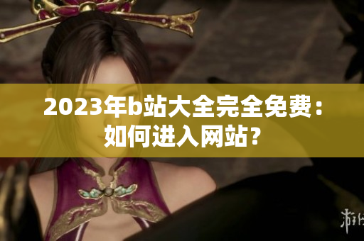 2023年b站大全完全免费：如何进入网站？