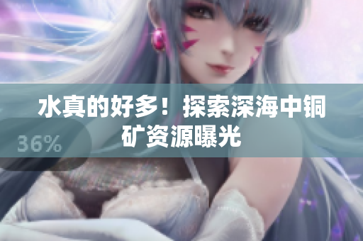 水真的好多！探索深海中铜矿资源曝光