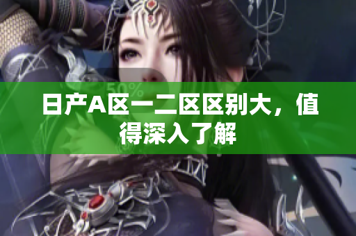 日产A区一二区区别大，值得深入了解