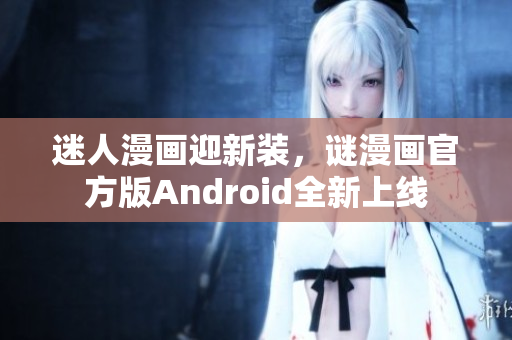 迷人漫画迎新装，谜漫画官方版Android全新上线