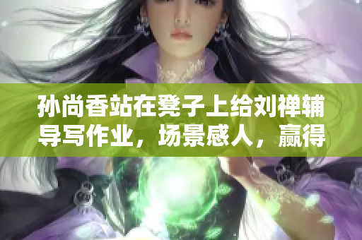 孙尚香站在凳子上给刘禅辅导写作业，场景感人，赢得网友点赞