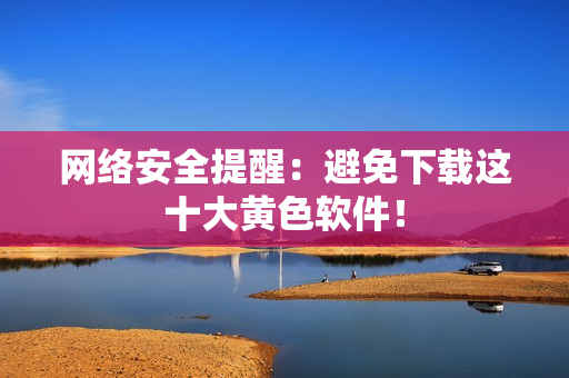 网络安全提醒：避免下载这十大黄色软件！