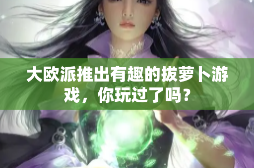 大欧派推出有趣的拔萝卜游戏，你玩过了吗？