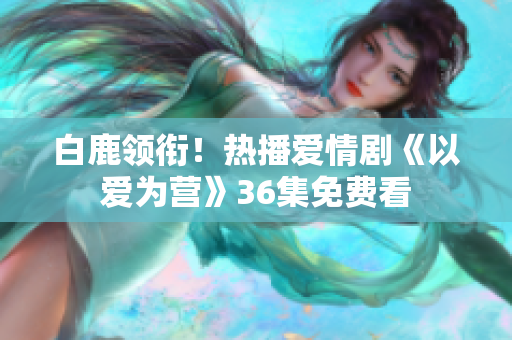 白鹿领衔！热播爱情剧《以爱为营》36集免费看