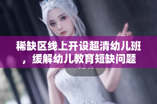 稀缺区线上开设超清幼儿班，缓解幼儿教育短缺问题
