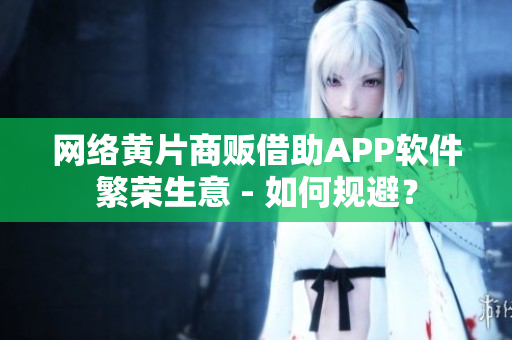 网络黄片商贩借助APP软件繁荣生意 - 如何规避？