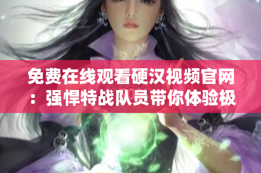 免费在线观看硬汉视频官网：强悍特战队员带你体验极限训练！