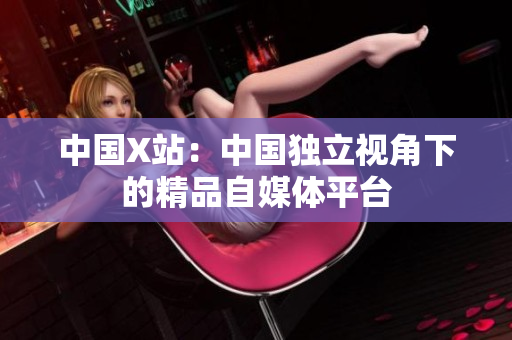 中国X站：中国独立视角下的精品自媒体平台