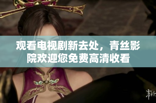 观看电视剧新去处，青丝影院欢迎您免费高清收看