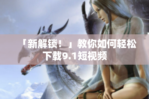 「新解锁！」教你如何轻松下载9.1短视频