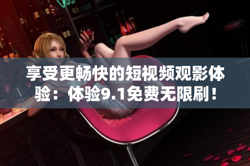 享受更畅快的短视频观影体验：体验9.1免费无限刷！